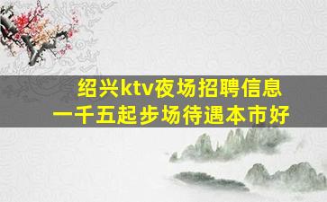 绍兴ktv夜场招聘信息一千五起步场待遇本市好